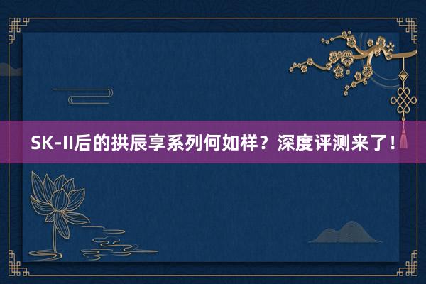 SK-II后的拱辰享系列何如样？深度评测来了！
